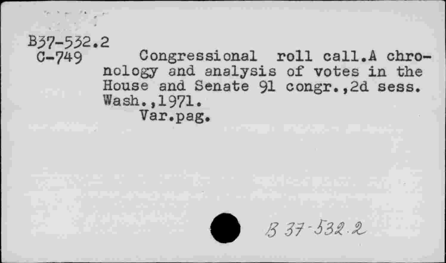 ﻿B^7-552.2
C-749 Congressional roll call.A chronology and analysis of votes in the House and Senate 91 congr.,2d sess. Wash.,1971.
Var.pag.
8 37-&2Z